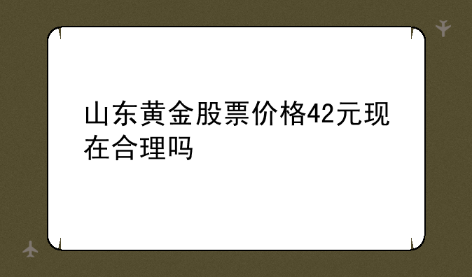 山东黄金股票价格42元现在合理吗